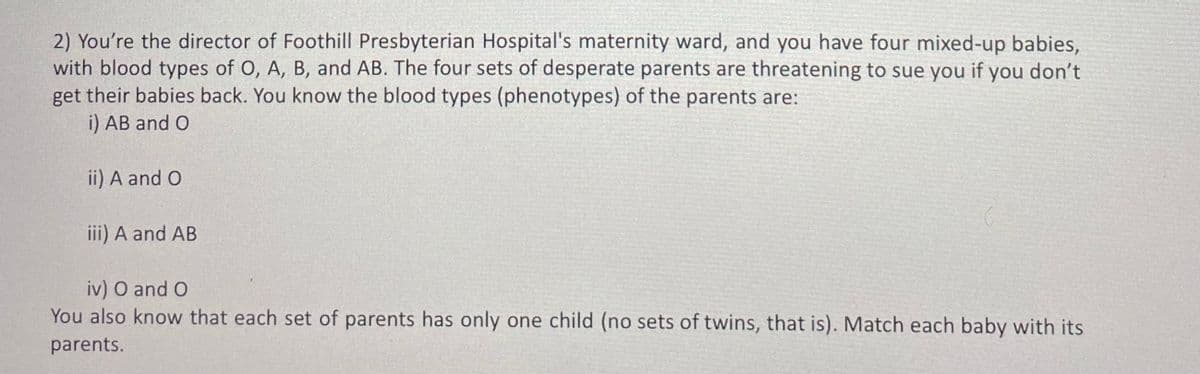 2) You're the director of Foothill Presbyterian Hospital's maternity ward, and you have four mixed-up babies,
with blood types of O, A, B, and AB. The four sets of desperate parents are threatening to sue you if you don't
get their babies back. You know the blood types (phenotypes) of the parents are:
i) AB and O
ii) A and O
iii) A and AB
iv) O and O
You also know that each set of parents has only one child (no sets of twins, that is). Match each baby with its
parents.