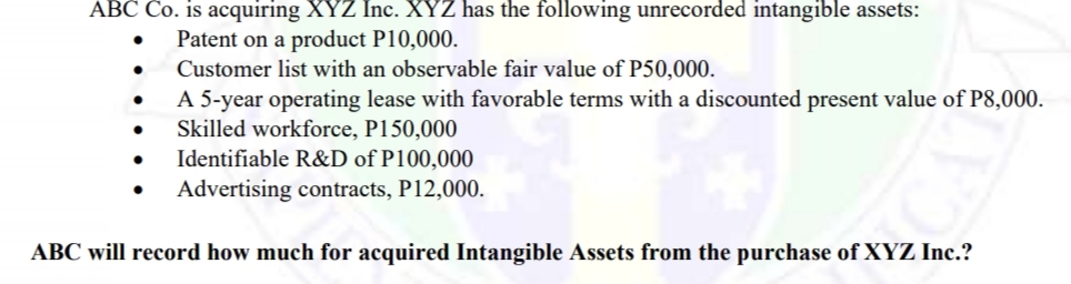 ABC Co. is acquiring XYZ Inc. XYZ has the following unrecorded intangible assets:
Patent on a product P10,000.
Customer list with an observable fair value of P50,000.
A 5-year operating lease with favorable terms with a discounted present value of P8,000.
Skilled workforce, P150,000
Identifiable R&D of P100,000
Advertising contracts, P12,000.
ABC will record how much for acquired Intangible Assets from the purchase of XYZ Inc.?
