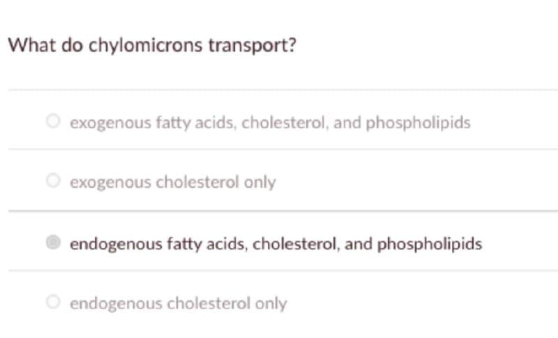 What do chylomicrons transport?
O exogenous fatty acids, cholesterol, and phospholipids
exogenous cholesterol only
endogenous fatty acids, cholesterol, and phospholipids
endogenous cholesterol only
