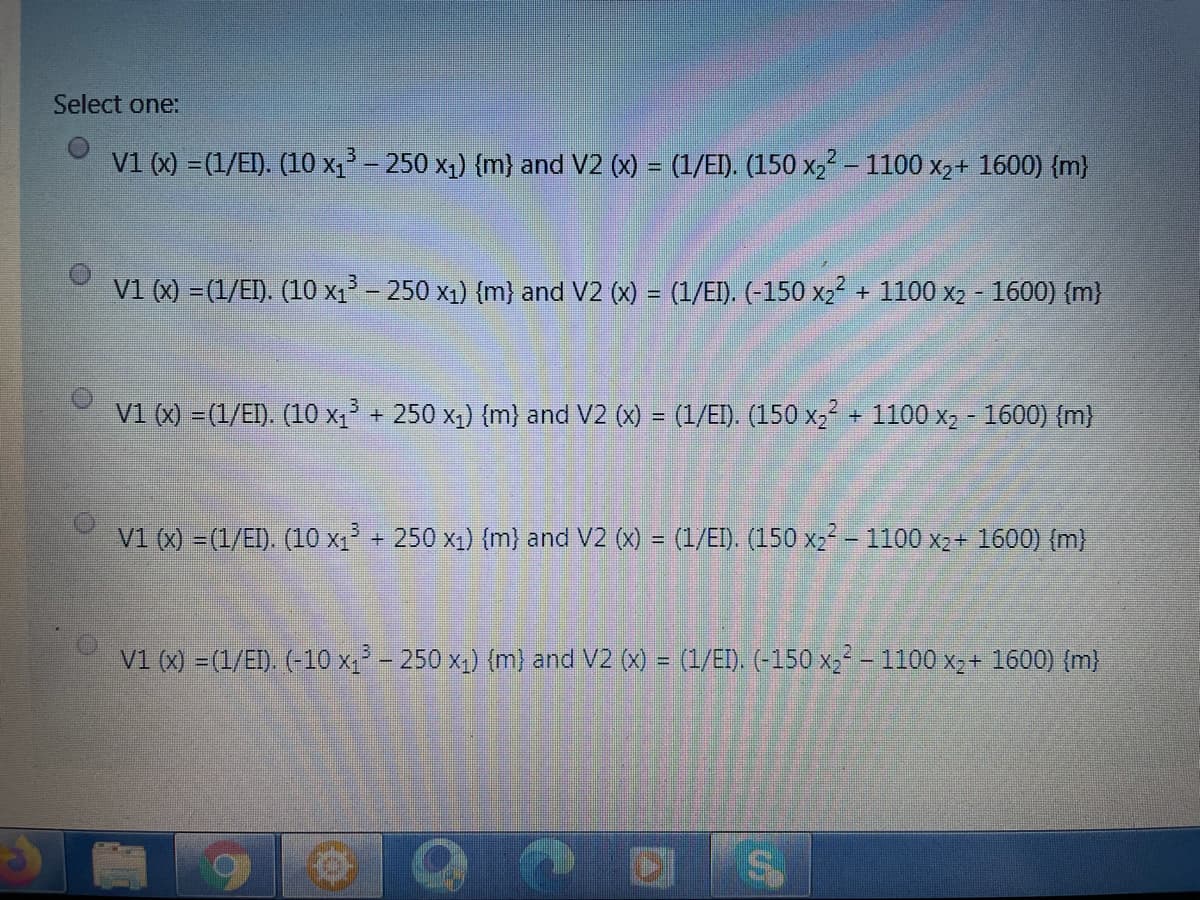 Select one:
V1 (x) =(1/EI). (10 x1² – 250 x1) {m} and V2 (x) = (1/EI). (150 x, - 1100 x,+ 1600) {m}
v1 (x) =(1/E). (10 x1 - 250 x1) {m} and V2 (x) = (1/EI). (-150 x;² + 1100 x2 - 1600) {m}
V1 (X) =(1/E). (10 x, + 250 x1) (m) and V2 (X) = (1/EI). (150 x, + 1100 xX2 - 1600) (m)
%3D
V1 () -(1/EI). (10 x1 + 250 x1) {m} and V2 (x) = (1/ED. (150 x2 – 1100 x2+ 1600) (m)
V1 (x) =(1/EI) (-10 x - 250 x,) (m) and V2 (x) = (1/EI). (-150 x,² – 1100 x,+ 1600) {m)
