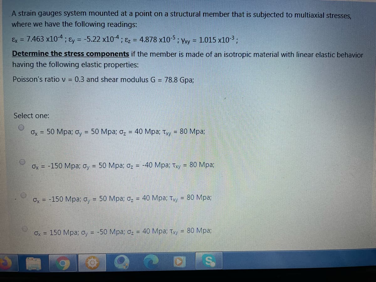 A strain gauges system mounted at a point on a structural member that is subjected to multiaxial stresses,
where we have the following readings:
Ex = 7.463 x104; &y = -5.22 x104; &z = 4.878 x10-; yxy =
1.015 x10-3;
Determine the stress components if the member is made of an isotropic material with linear elastic behavior
having the following elastic properties:
Poisson's ratio v = 0.3 and shear modulus G = 78.8 Gpa%3;
Select one:
Оx %3D 50 Мра; ду %3D 50 Мра; оz %3D 40 Мра; туу %3D 80 Мра%;
!!
Ox = -150 Mpa; oy = 50 Mpa; oz = -40 Mpa; Txy = 80 Mpa3;
О, %3D -150 Мра, о, 3D 50 Мра; G- %3D 40 Мра; Тyу %3D 80 Мра;
!!
Ох 3D 150 Мра; ау - -50 Мра; с- - 40 Мра; Тху 3D 80 Мра;
