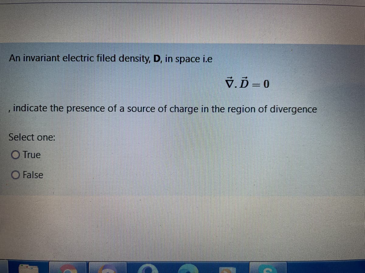 An invariant electric filed density, D, in space i.e
V.Ď = 0
indicate the presence of a source of charge in the region of divergence
Select one:
O True
O False
