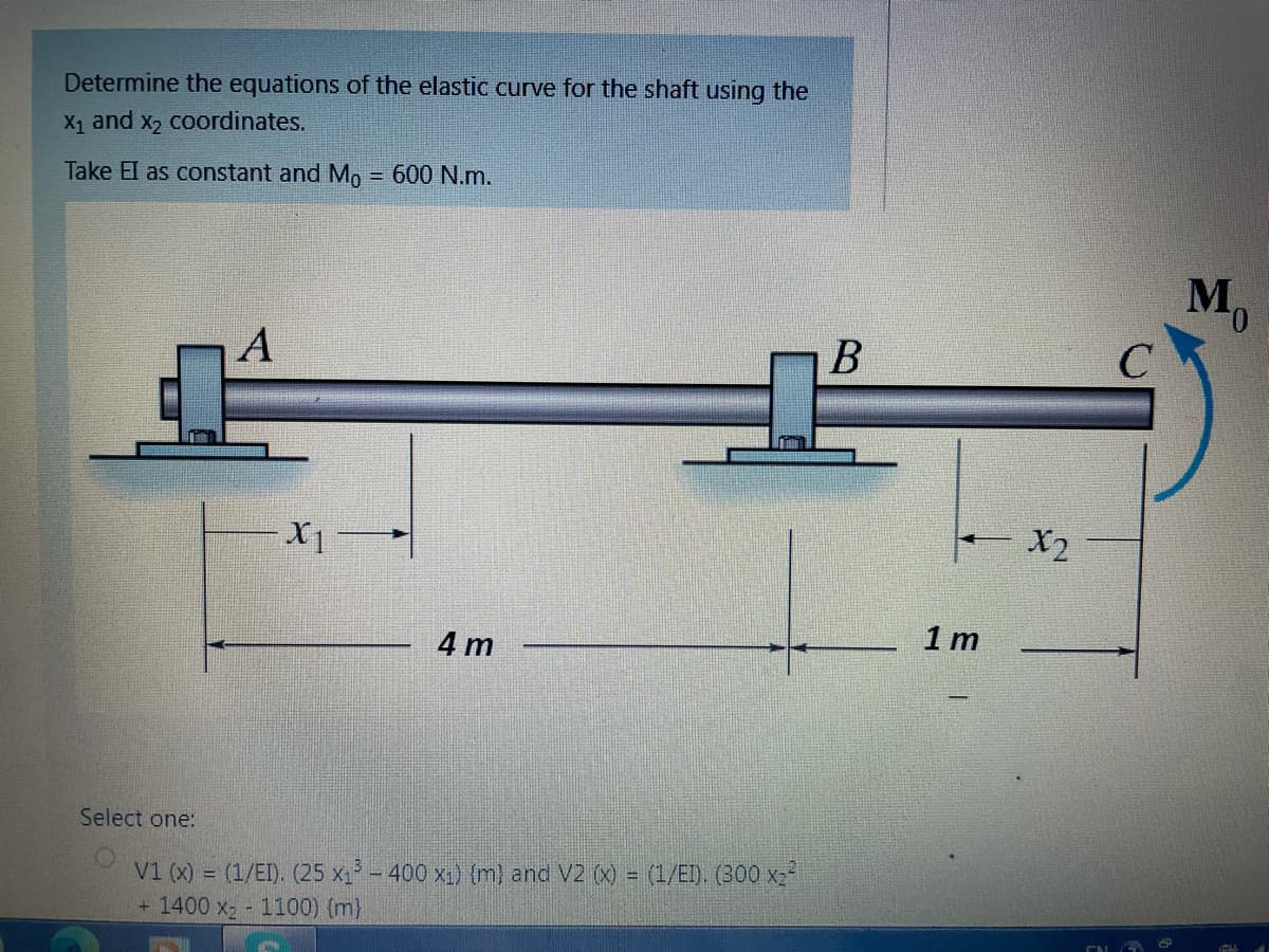 Determine the equations of the elastic curve for the shaft using the
X1 and x, coordinates.
Take El as constant and Mo = 600 N.m.
M,
А
B
X1
- X2
4 m
1 m
Select one:
V1 (x) = (1/EI). (25 x1 - 400 x1) (m) and V2 (X) = (1/EI). (300 x2?
+ 1400 x 1100) {m}
