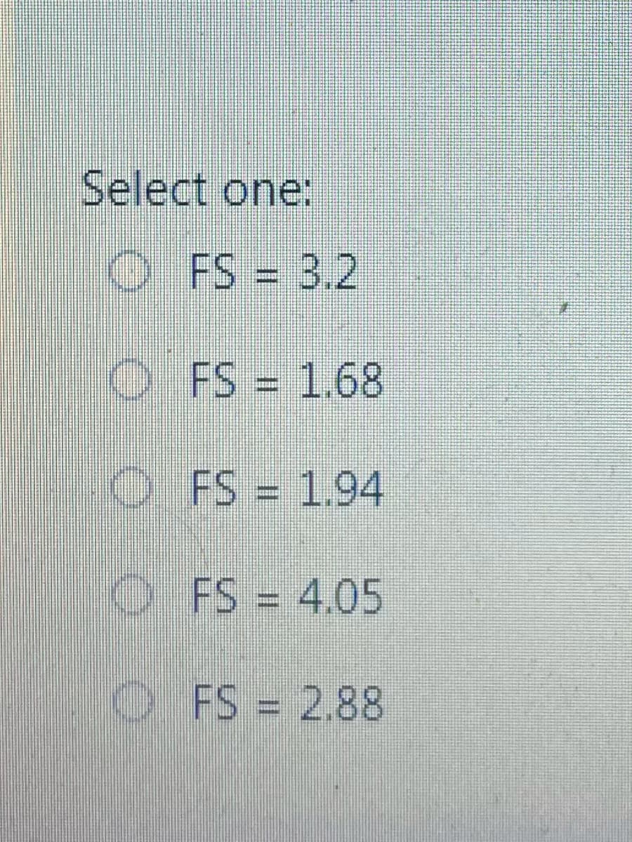Select one:
O FS = 3.2
O FS 1.68
%3D
O FS = 1.94
OFS = 4.05
O FS = 2.88
