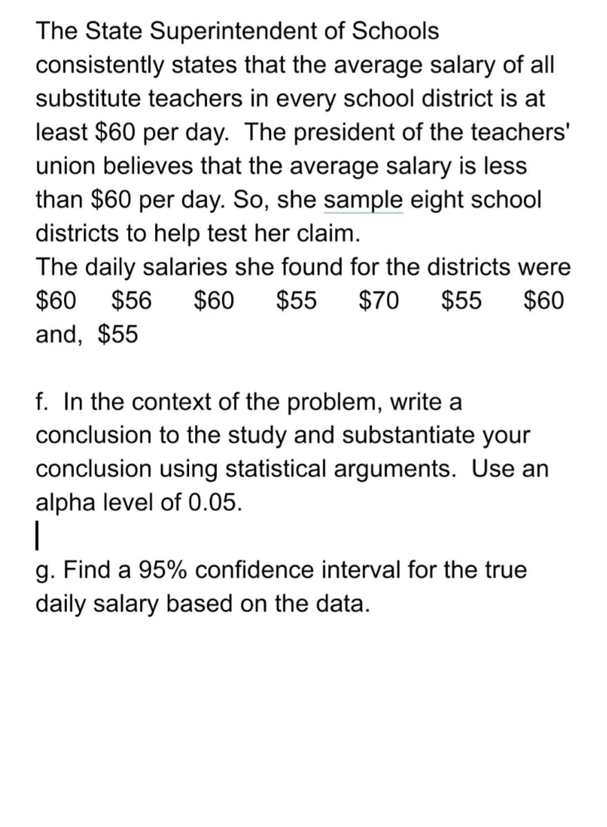 The State Superintendent of Schools
consistently states that the average salary of all
substitute teachers in every school district is at
least $60 per day. The president of the teachers'
union believes that the average salary is less
than $60 per day. So, she sample eight school
districts to help test her claim.
The daily salaries she found for the districts were
$60
$56
$60
$55
$70
$55
$60
and, $55
f. In the context of the problem, write a
conclusion to the study and substantiate your
conclusion using statistical arguments. Use an
alpha level of 0.05.
|
g. Find a 95% confidence interval for the true
daily salary based on the data.
