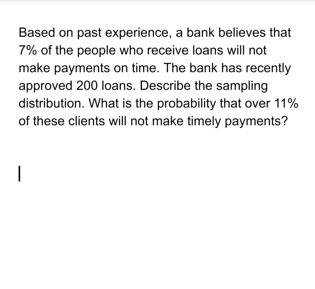 Based on past experience, a bank believes that
7% of the people who receive loans will not
make payments on time. The bank has recently
approved 200 loans. Describe the sampling
distribution. What is the probability that over 11%
of these clients will not make timely payments?
