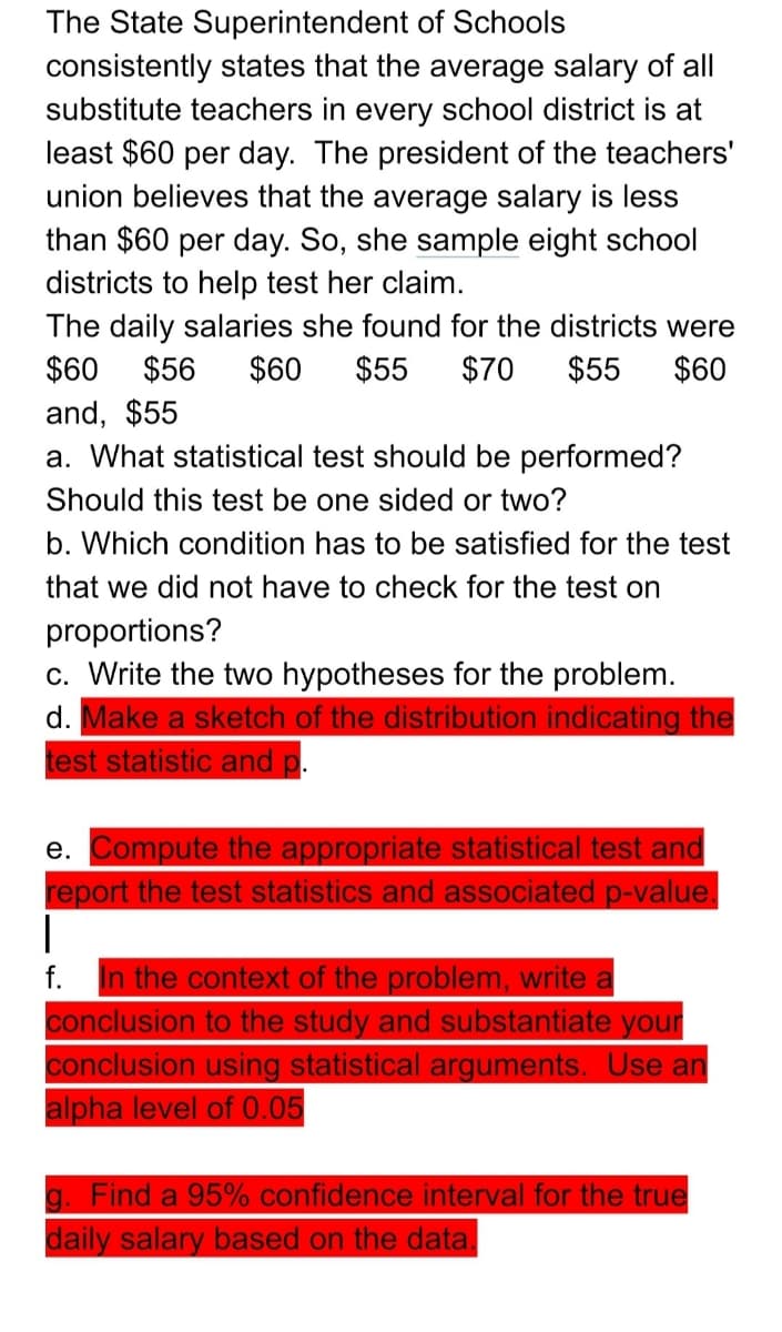 The State Superintendent of Schools
consistently states that the average salary of all
substitute teachers in every school district is at
least $60 per day. The president of the teachers'
union believes that the average salary is less
than $60 per day. So, she sample eight school
districts to help test her claim.
The daily salaries she found for the districts were
$60
$56
$60
$55
$70
$55
$60
and, $55
a. What statistical test should be performed?
Should this test be one sided or two?
b. Which condition has to be satisfied for the test
that we did not have to check for the test on
proportions?
c. Write the two hypotheses for the problem.
d. Make a sketch of the distribution indicating the
test statistic and p.
e. Compute the appropriate statistical test and
report the test statistics and associated p-value.
|
In the context of the problem, write a
conclusion to the study and substantiate your
conclusion using statistical arguments. Use an
alpha level of 0.05
f.
g. Find a 95% confidence interval for the true
daily salary based on the data.
