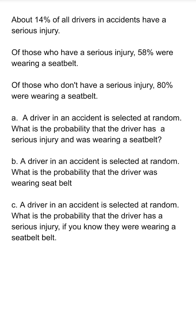 About 14% of all drivers in accidents have a
serious injury.
Of those who have a serious injury, 58% were
wearing a seatbelt.
Of those who don't have a serious injury, 80%
were wearing a seatbelt.
a. A driver in an accident is selected at random.
What is the probability that the driver has a
serious injury and was wearing a seatbelt?
b. A driver in an accident is selected at random.
What is the probability that the driver was
wearing seat belt
c. A driver in an accident is selected at random.
What is the probability that the driver has a
serious injury, if you know they were wearing a
seatbelt belt.
