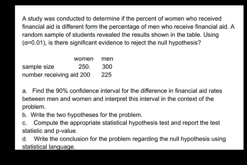 A study was conducted to determine if the percent of women who received
financial aid is different form the percentage of men who receive financial aid. A
random sample of students revealed the results shown in the table. Using
(a=0.01), is there significant evidence to reject the null hypothesis?
women
men
sample size
number receiving aid 200
250.
300
225
a. Find the 90% confidence interval for the difference in financial aid rates
between men and women and interpret this interval in the context of the
problem.
b. Write the two hypotheses for the problem.
c. Compute the appropriate statistical hypothesis test and report the test
statistic and p-value.
d.
Write the conclusion for the problem regarding the null hypothesis using
statistical language.
