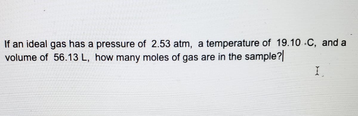 If an ideal gas has a pressure of 2.53 atm, a temperature of 19.10 C, and a
volume of 56.13 L, how many moles of gas are in the sample?|
