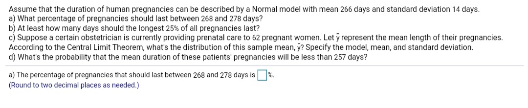 Assume that the duration of human pregnancies can be described by a Normal model with mean 266 days and standard deviation 14 days.
a) What percentage of pregnancies should last between 268 and 278 days?
b) At least how many days should the longest 25% of all pregnancies last?
c) Suppose a certain obstetrician is currently providing prenatal care to 62 pregnant women. Let y represent the mean length of their pregnancies.
According to the Central Limit Theorem, what's the distribution of this sample mean, y? Specify the model, mean, and standard deviation.
d) What's the probability that the mean duration of these patients' pregnancies will be less than 257 days?
a) The percentage of pregnancies that should last between 268 and 278 days is %.
(Round to two decimal places as needed.)
