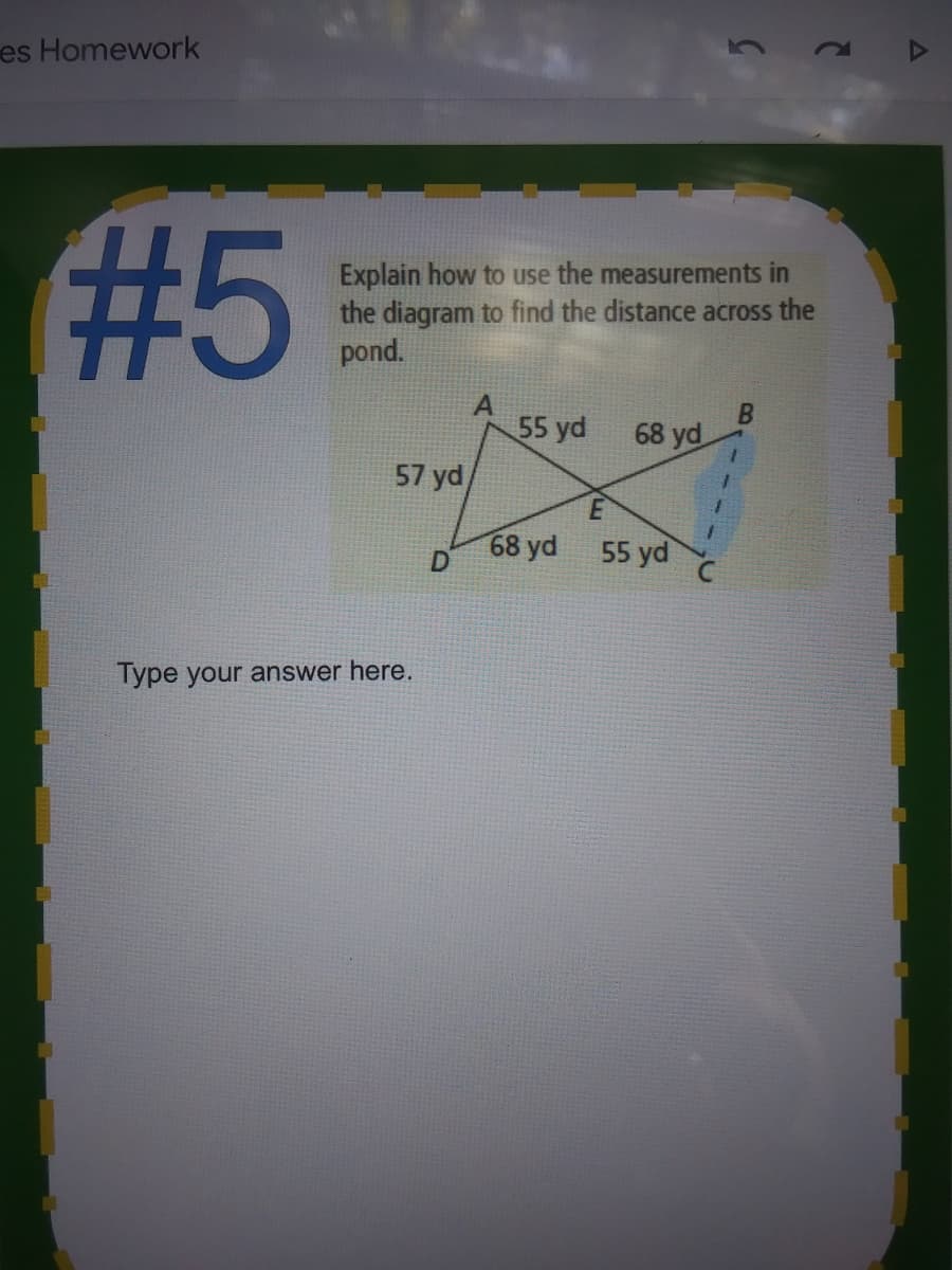 es Homework
235
Explain how to use the measurements in
the diagram to find the distance across the
pond.
55 yd
68 yd
57 yd
68 yd
55 yd
Type your answer here.
