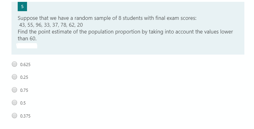 5
Suppose that we have a random sample of 8 students with final exam scores:
43, 55, 96, 33, 37, 78, 62, 20
Find the point estimate of the population proportion by taking into account the values lower
than 60.
0.625
0.25
0.75
0.5
0.375
