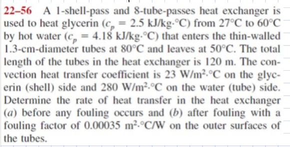22-56 A 1-shell-pass and 8-tube-passes heat exchanger is
used to heat glycerin (c, = 2.5 kJ/kg-°C) from 27°C to 60°C
by hot water (c = 4.18 kJ/kg-°C) that enters the thin-walled
1.3-cm-diameter tubes at 80°C and leaves at 50°C. The total
length of the tubes in the heat exchanger is 120 m. The con-
vection heat transfer coefficient is 23 W/m² °C on the glyc-
erin (shell) side and 280 W/m² °C on the water (tube) side.
Determine the rate of heat transfer in the heat exchanger
(a) before any fouling occurs and (b) after fouling with a
fouling factor of 0.00035 m² °C/W on the outer surfaces of
the tubes.