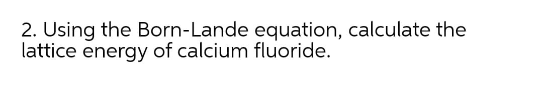 2. Using the Born-Lande equation, calculate the
lattice energy of calcium fluoride.
