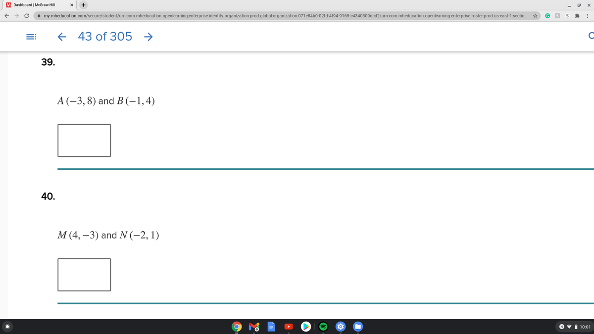 M Dashboard | McGraw-Hill
A my.mheducation.com/secure/student/urn:com.mheducation.openlearning:enterprise.identity.organization:prod.global:organization:071e84b0-02fd-4f94-9165-e4340309dcd2/urn:com.mheducation.openlearning:enterprise.roster:prod.us-east-1:sectio..
f 43 of 305 →
39.
A (-3, 8) and B (-1,4)
40.
М (4, —3) and N (-2, 1)
4 • i 10:01
