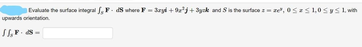 Evaluate the surface integral F. dS where F = 3xyi + 9x²j+3yzk and S is the surface z = xe³, 0 ≤ x ≤ 1,0 ≤ y ≤ 1, with
upwards orientation.
JS, F. ds =