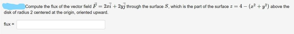 Compute the flux of the vector field F = 2xi + 2yj through the surface S, which is the part of the surface z = 4 — (x² + y²) above the
disk of radius 2 centered at the origin, oriented upward.
flux =