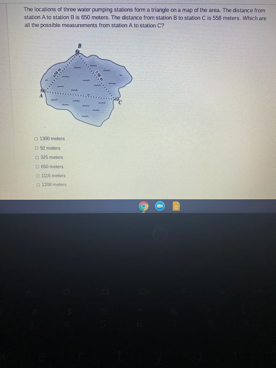 The locations of three water pumping stations form a triangle on a map of the area. The distance from
station A to station B is 650 meters. The distance from station B to station C is 558 meters. Which are
all the possible measurements from station A to station C?
O 1300 meters
O 92 meters
O 325 meters
O 650 meters
O 1116 meters
O 1208 meters
