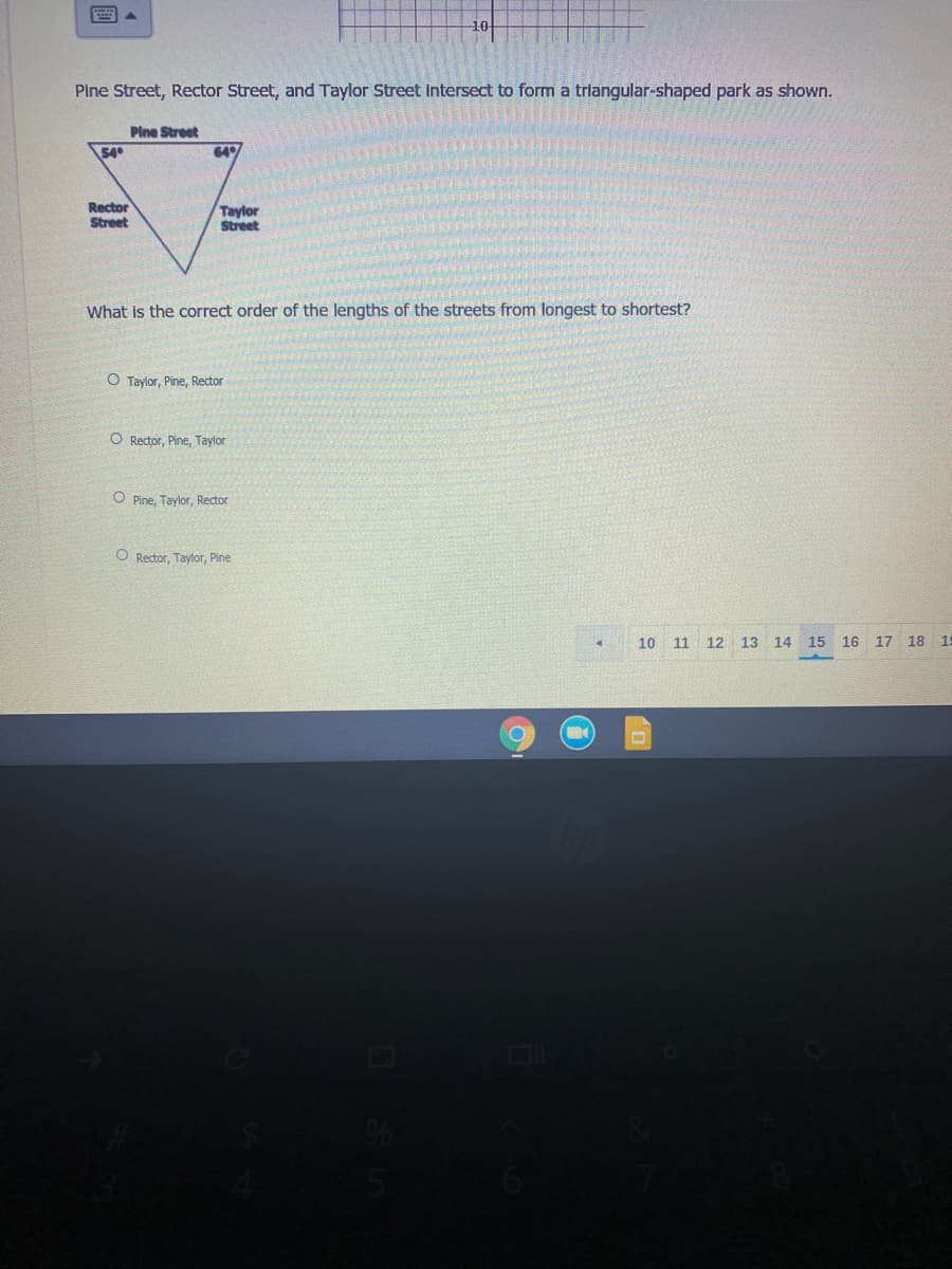 Pine Street, Rector Street, and Taylor Street Intersect to form a triangular-shaped park as shown.
Pine Street
54
64
Rector
Street
Taylor
Street
What is the correct order of the lengths of the streets from longest to shortest?
O Taylor, Pine, Rector
O Rector, Pine, Taylor
O Pine, Taylor, Rector
O Rector. Taylor, Pine
10 11 12 13 14 15 16 17 18
15
