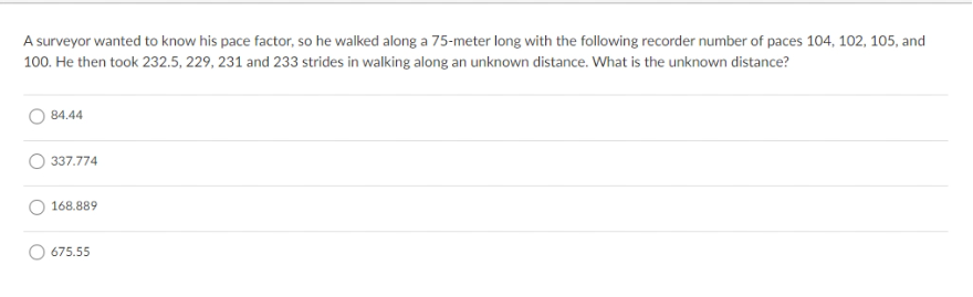 A surveyor wanted to know his pace factor, so he walked along a 75-meter long with the following recorder number of paces 104, 102, 105, and
100. He then took 232.5, 229, 231 and 233 strides in walking along an unknown distance. What is the unknown distance?
84.44
337.774
168.889
675.55
