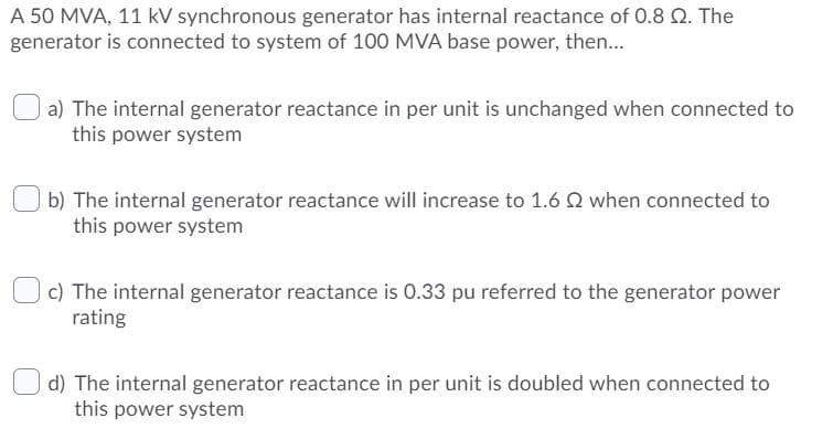 A 50 MVA, 11 kV synchronous generator has internal reactance of 0.8 Q. The
generator is connected to system of 100 MVA base power, then..
| a) The internal generator reactance in per unit is unchanged when connected to
this power system
b) The internal generator reactance will increase to 1.6 Q when connected to
this power system
c) The internal generator reactance is 0.33 pu referred to the generator power
rating
d) The internal generator reactance in per unit is doubled when connected to
this power system
