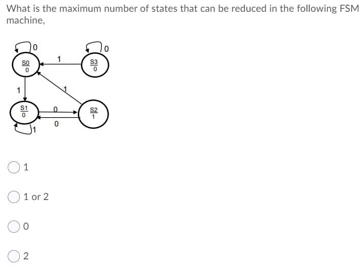 What is the maximum number of states that can be reduced in the following FSM
machine,
1
So
S2
1
1 or 2
2

