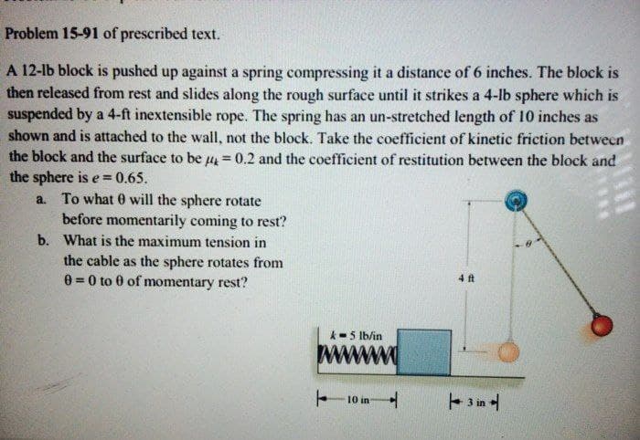 Problem 15-91 of prescribed text.
A 12-lb block is pushed up against a spring compressing it a distance of 6 inches. The block is
then released from rest and slides along the rough surface until it strikes a 4-lb sphere which is
suspended by a 4-ft inextensible rope. The spring has an un-stretched length of 10 inches as
shown and is attached to the wall, not the block. Take the coefficient of kinetic friction between
the block and the surface to be u = 0.2 and the coefficient of restitution between the block and
the sphere is e
a. To what 0 will the sphere rotate
= 0.65.
before momentarily coming to rest?
b. What is the maximum tension in
the cable as the sphere rotates from
0 =0 to 0 of momentary rest?
4 ft
k-5 lb/in
10 in
in
