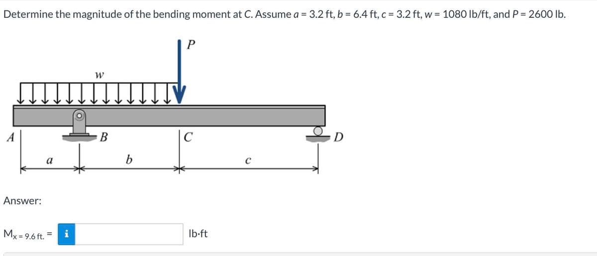 Determine the magnitude of the bending moment at C. Assume a = 3.2 ft, b = 6.4 ft, c = 3.2 ft, w = 1080 lb/ft, and P = 2600 lb.
P
W
B
C
D
a
b
C
Answer:
Mx = 9.6 ft.
Ib-ft
