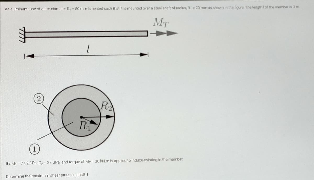 An aluminum tube of outer diameter R2 = 50 mm is heated such that it is mounted over a steel shaft of radius, R = 20 mm as shown in the figure The length I of the member is 3 m.
MT
R
Ri
If a G, = 77.2 GPa, G2 = 27 GPa, and torque of MT = 36 kN.m is applied to induce twisting in the member,
Determine the maximum shear stress in shaft 1.
777
