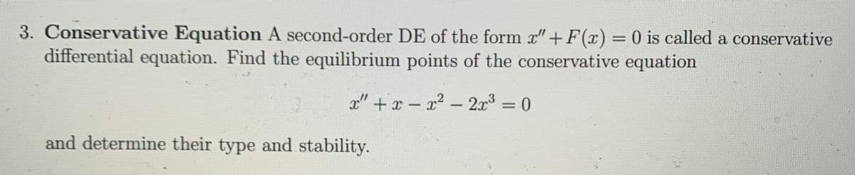 3. Conservative Equation A second-order DE of the form x" + F(x) = 0 is called a conservative
differential equation. Find the equilibrium points of the conservative equation
x" + x-x² - 2x³ = 0
and determine their type and stability.