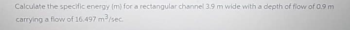 Calculate the specific energy (m) for a rectangular channel 3.9 m wide with a depth of flow of 0.9 m
carrying a flow of 16.497 m3/sec.

