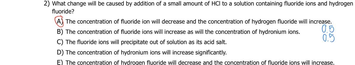 2) What change will be caused by addition of a small amount of HCI to a solution containing fluoride ions and hydrogen
fluoride?
A) The concentration of fluoride ion will decrease and the concentration of hydrogen fluoride will increase.
B) The concentration of fluoride ions will increase as will the concentration of hydronium ions.
0.5
0.5
C) The fluoride ions will precipitate out of solution as its acid salt.
D) The concentration of hydronium ions will increase significantly.
E) The concentration of hydrogen fluoride will decrease and the concentration of fluoride ions will increase.