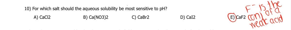10) For which salt should the aqueous solubility be most sensitive to pH?
A) CaCl2
B) Ca(NO3)2
C) CaBr2
D) Cal2
E)
Fis the
CaF2 con of a
weak acid
