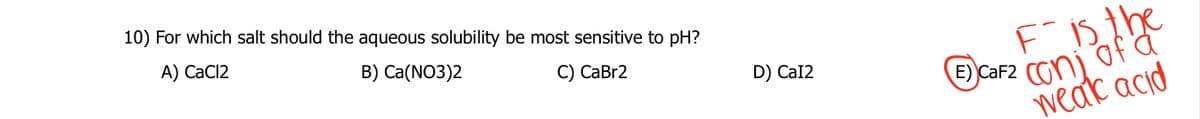 10) For which salt should the aqueous solubility be most sensitive to pH?
A) CaCl2
B) Ca(NO3)2
C) CaBr2
D) CaI2
Fis the
CaF2 con of
E)
a
weak acid