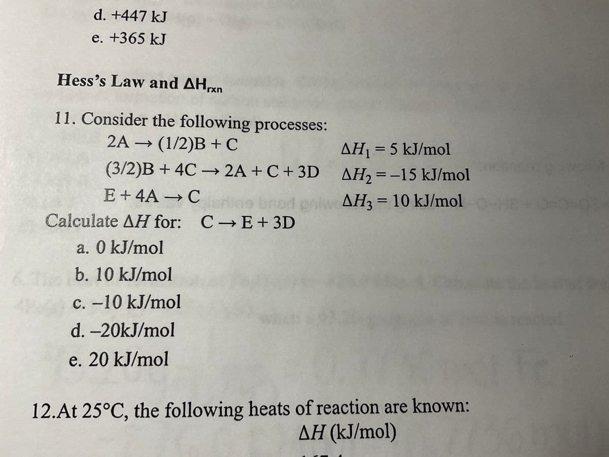 6
d. +447 kJ
e. +365 kJ
Hess's Law and AHxn
11. Consider the following processes:
2A → (1/2)B + C
(3/2)B+ 4C →→ 2A + C + 3D
E +4A → Certine brod eniw
Calculate AH for: C→ E+ 3D
a. 0 kJ/mol
b. 10 kJ/mol
c. -10 kJ/mol
d. -20kJ/mol
e. 20 kJ/mol
AH₁ = 5 kJ/mol
AH₂ = -15 kJ/mol
AH3= 10 kJ/mol O-HEA
12.At 25°C, the following heats of reaction are known:
AH (kJ/mol)
rawoliot
