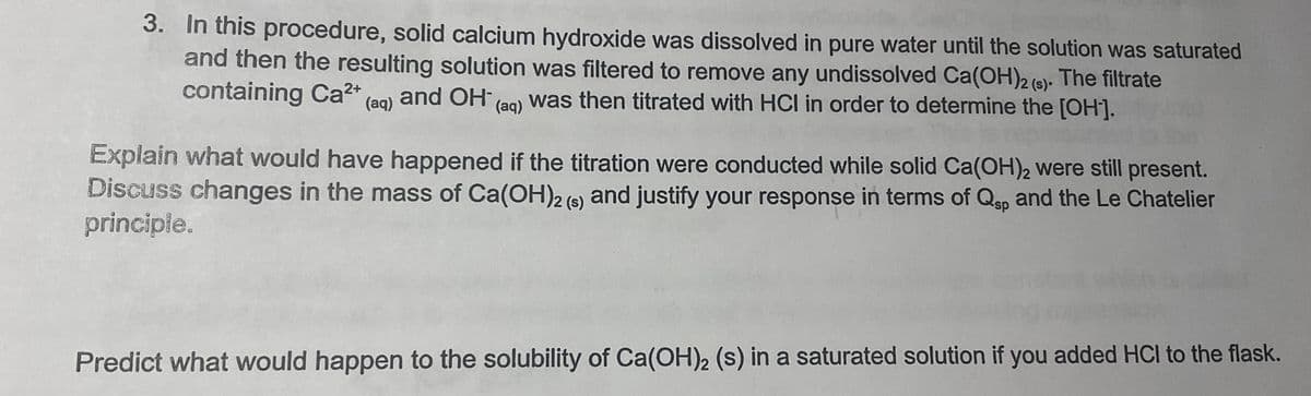 3. In this procedure, solid calcium hydroxide was dissolved in pure water until the solution was saturated
and then the resulting solution was filtered to remove any undissolved Ca(OH)2 (s). The filtrate
containing Ca²+ (aq) and OH(aq) was then titrated with HCI in order to determine the [OH-].
Explain what would have happened if the titration were conducted while solid Ca(OH)2 were still present.
Discuss changes in the mass of Ca(OH)2 (s) and justify your response in terms of Qsp and the Le Chatelier
principle.
Predict what would happen to the solubility of Ca(OH)2 (s) in a saturated solution if you added HCI to the flask.