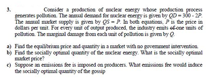 3.
generates pollution. The anmual demand for nuclear energy is given by QD = 300 - 2P.
The annual market supply is given by QS = P. In both equations, P is the price in
dollars per unit. For every unit of output produced, the industry emits ef one units of
Consider a production of nuclear energy whose production process
pollution. The marginal damage from each unit of pollution is given by Q.
a) Find the equilibrium price and quantity in a market with no govemment intervention.
b) Find the socially optimal quantity of the nuclear energy. What is the socially optimal
market price?
c) Suppose an emissions fee is imposed on producers. What emissions fee would induce
the socially optimal quantity of the gossip
