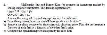 2.
McDonalds (m) and Burger King (b) compete in hamburger market by
selling imperfect substitutes. The demand equations are:
Qm - 230 - 2pm + pb
Qb= 230 - 2pb + Pm
Assume that marginal cost and average cost is 5 for both firms.
a) From the equations, how can you tell these goods are substitutes?
b) Suppose the fims compete by simultaneously choosing price. Find the best response
finction of each fim as a function of the other firm's price.
c) Compute the equilibrium price and quantity for each fim.
