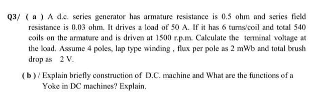 Q3/ ( a) A d.c. series generator has armature resistance is 0.5 ohm and series field
resistance is 0.03 ohm. It drives a load of 50 A. If it has 6 turns/coil and total 540
coils on the armature and is driven at 1500 r.p.m. Calculate the terminal voltage at
the load. Assume 4 poles, lap type winding, flux per pole as 2 mWb and total brush
drop as 2 V.
(b)/Explain briefly construction of D.C. machine and What are the functions of a
Yoke in DC machines? Explain.
