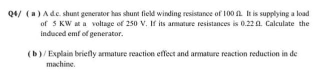 Q4/ (a) A d.c. shunt generator has shunt field winding resistance of 100 n. It is supplying a load
of 5 KW at a voltage of 250 V. If its armature resistances is 0.22 n. Calculate the
induced emf of generator.
(b)/Explain briefly armature reaction effect and armature reaction reduction in de
machine.
