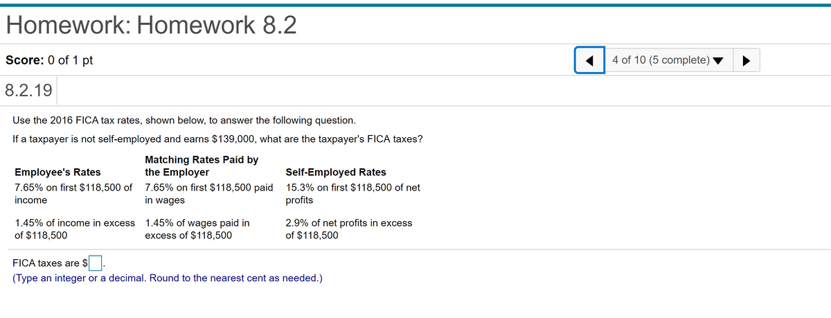 Homework: Homework 8.2
Score: 0 of 1 pt
4 of 10 (5 complete)
8.2.19
Use the 2016 FICA tax rates, shown below, to answer the following question.
If a taxpayer is not self-employed and earns $139,000, what are the taxpayer's FICA taxes?
Matching Rates Paid by
the Employer
Employee's Rates
Self-Employed Rates
7.65% on first $118,500 of 7.65% on first $118,500 paid
in wages
15.3% on first $118,500 of net
profits
income
1.45% of wages paid in
excess of $118,500
1.45% of income in excess
2.9% of net profits in excess
of $118,500
of $118,500
FICA taxes are $
(Type an integer or a decimal. Round to the nearest cent as needed.)
