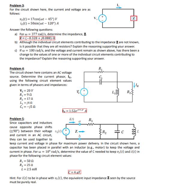 Problem 3:
For the circuit shown here, the current and voltage are as
follows:
vs(t) 17cos(wt-45°) V
is(t) 50sin(wt-120°) A
Answer the following questions:
a) For w=377 rad/s, determine the impedance, Z.
Z=(-0.328 + j0.088)
b) Although the individual circuit elements contributing to the impedance Z are not known,
is it possible that they are all resistors? Explain the reasoning supporting your answer.
c) If w=100 rad/s, and the voltage and current remain as shown above, has there been a
change to the values of one or more of the individual circuit elements contributing to
the impedance? Explain the reasoning supporting your answer.
Problem 4:
The circuit shown here contains an AC voltage
source. Determine the current phasor, IR,
using the following circuit element values
given in terms of phasors and impedances:
Vs=20V
R₁ =9
R₂-170
L₁ =140
C₁ = -j5n
L₁
R₂
Problem 5:
Since capacitors and inductors
cause opposite phase shifts
(+90°) between their voltage (1)
and current in an AC circuit,
=1.52e77.3°
a
R₁
R₂
they can be used together to
keep current and voltage in phase for maximum power delivery. In the circuit shown here, a
capacitor has been placed in parallel with an inductor (e.g., motor) to keep the voltage and
current in phase. For w = 10* rad/s, determine the value of C needed to keep v(t) and i(t) in
phase for the following circuit element values:
R₁ = 50
R₂ =250
L= 2.5 mH
C=4F
Hint: For i(t) to be in phase with s(t), the equivalent input impedance Z seen by the source
must be purely real.