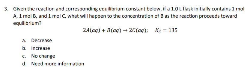 3. Given the reaction and corresponding equilibrium constant below, if a 1.0 L flask initially contains 1 mol
A, 1 mol B, and 1 mol C, what will happen to the concentration of B as the reaction proceeds toward
equilibrium?
2A(aq) + B(aq) → 2C(aq); Kc = 135
a. Decrease
b. Increase
C.
No change
d. Need more information
