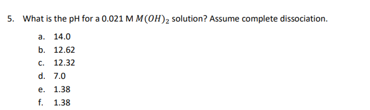 5. What is the pH for a 0.021 M M(0H)2 solution? Assume complete dissociation.
а. 14.0
b. 12.62
C.
12.32
d. 7.0
е.
1.38
f.
1.38
