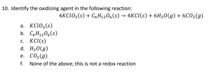 10. Identify the oxidizing agent in the following reaction:
4KCIO3(s) + C6H1206(s) → 4KCI(s) + 6H20(g) + 6CO2(g)
a. KC1O3(s)
b. C6H1206(s)
с. КС(s)
d. H20(g)
е. СО2(9)
f. None of the above; this is not a redox reaction
