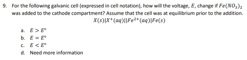 9. For the following galvanic cellI (expressed in cell notation), how will the voltage, E, change if Fe(NO3)2
was added to the cathode compartment? Assume that the cell was at equilibrium prior to the addition.
X(s)|X*(aq)||Fe²2+(aq)|Fe(s)
a. E > E°
b. E = E°
с.
E < E°
d. Need more information
