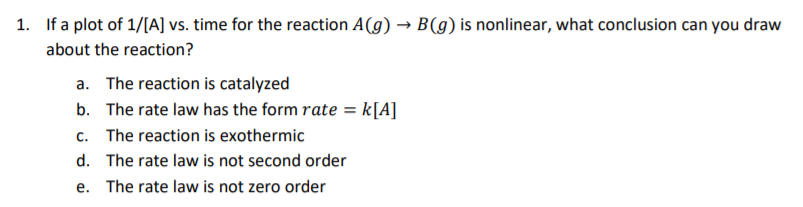 1. If a plot of 1/[A] vs. time for the reaction A(g) → B(g) is nonlinear, what conclusion can you draw
about the reaction?
a. The reaction is catalyzed
b. The rate law has the form rate = k[A]
c. The reaction is exothermic
d. The rate law is not second order
e. The rate law is not zero order

