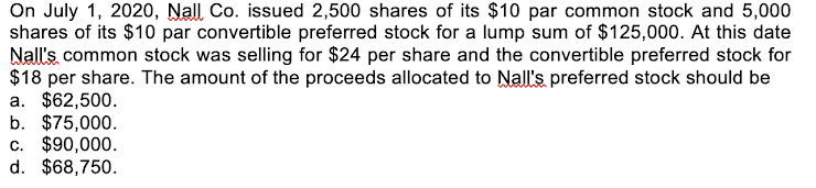 On July 1, 2020, Nall Co. issued 2,500 shares of its $10 par common stock and 5,000
shares of its $10 par convertible preferred stock for a lump sum of $125,000. At this date
Nall's common stock was selling for $24 per share and the convertible preferred stock for
$18 per share. The amount of the proceeds allocated to Nall's preferred stock should be
a. $62,500.
b. $75,000.
c. $90,000.
d. $68,750.
