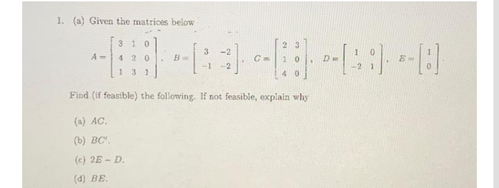 1. (a) Given the matrices below
310
23
-2
A =
420
10
-1
-2
-2 1
13 1
4 0
Find (if feasible) the following. If not feasible, explain why
(a) AC.
(b) BC.
(c) 2E - D.
(d) BE.
